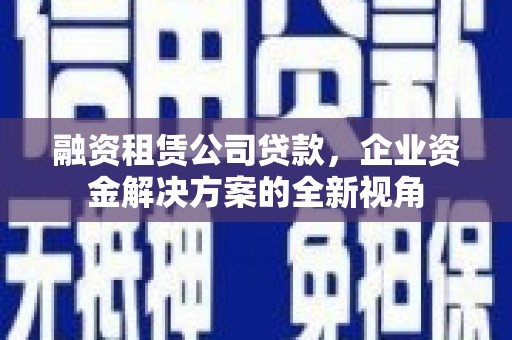 外埔融资租赁公司贷款，企业资金解决方案的全新视角