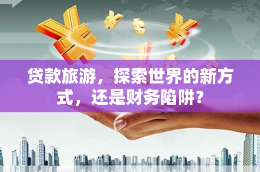 外埔贷款旅游，探索世界的新方式，还是财务陷阱？